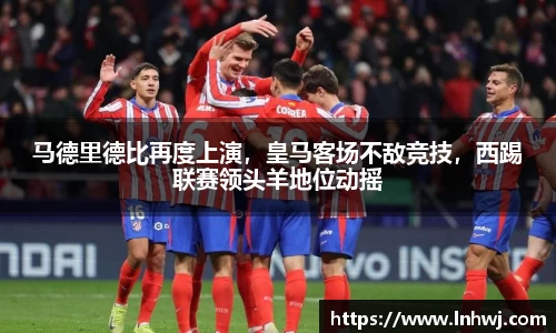 马德里德比再度上演，皇马客场不敌竞技，西踢联赛领头羊地位动摇
